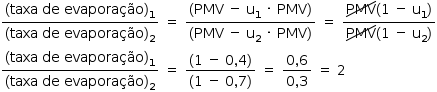 «math style=¨font-family:Tahoma¨ xmlns=¨http://www.w3.org/1998/Math/MathML¨»«mstyle mathsize=¨14px¨»«mfrac»«mrow»«mo»(«/mo»«mi»taxa«/mi»«mo»§#xA0;«/mo»«mi»de«/mi»«mo»§#xA0;«/mo»«mi»evapora§#xE7;§#xE3;o«/mi»«msub»«mo»)«/mo»«mn»1«/mn»«/msub»«/mrow»«mrow»«mo»(«/mo»«mi»taxa«/mi»«mo»§#xA0;«/mo»«mi»de«/mi»«mo»§#xA0;«/mo»«mi»evapora§#xE7;§#xE3;o«/mi»«msub»«mo»)«/mo»«mn»2«/mn»«/msub»«/mrow»«/mfrac»«mo»§#xA0;«/mo»«mo»=«/mo»«mo»§#xA0;«/mo»«mfrac»«mrow»«mo»(«/mo»«mi»PMV«/mi»«mo»§#xA0;«/mo»«mo»-«/mo»«mo»§#xA0;«/mo»«msub»«mi mathvariant=¨normal¨»u«/mi»«mn»1«/mn»«/msub»«mo»§#xA0;«/mo»«mo»§#xB7;«/mo»«mo»§#xA0;«/mo»«mi»PMV«/mi»«mo»)«/mo»«/mrow»«mrow»«mo»(«/mo»«mi»PMV«/mi»«mo»§#xA0;«/mo»«mo»-«/mo»«mo»§#xA0;«/mo»«msub»«mi mathvariant=¨normal¨»u«/mi»«mn»2«/mn»«/msub»«mo»§#xA0;«/mo»«mo»§#xB7;«/mo»«mo»§#xA0;«/mo»«mi»PMV«/mi»«mo»)«/mo»«/mrow»«/mfrac»«mo»§#xA0;«/mo»«mo»=«/mo»«mo»§#xA0;«/mo»«mfrac»«mrow»«menclose notation=¨updiagonalstrike¨»«mi»PMV«/mi»«/menclose»«mo»(«/mo»«mn»1«/mn»«mo»§#xA0;«/mo»«mo»-«/mo»«mo»§#xA0;«/mo»«msub»«mi mathvariant=¨normal¨»u«/mi»«mn»1«/mn»«/msub»«mo»)«/mo»«/mrow»«mrow»«menclose notation=¨updiagonalstrike¨»«mi»PMV«/mi»«/menclose»«mo»(«/mo»«mn»1«/mn»«mo»§#xA0;«/mo»«mo»-«/mo»«mo»§#xA0;«/mo»«msub»«mi mathvariant=¨normal¨»u«/mi»«mn»2«/mn»«/msub»«mo»)«/mo»«/mrow»«/mfrac»«mspace linebreak=¨newline¨/»«mfrac»«mrow»«mo»(«/mo»«mi»taxa«/mi»«mo»§#xA0;«/mo»«mi»de«/mi»«mo»§#xA0;«/mo»«mi»evapora§#xE7;§#xE3;o«/mi»«msub»«mo»)«/mo»«mn»1«/mn»«/msub»«/mrow»«mrow»«mo»(«/mo»«mi»taxa«/mi»«mo»§#xA0;«/mo»«mi»de«/mi»«mo»§#xA0;«/mo»«mi»evapora§#xE7;§#xE3;o«/mi»«msub»«mo»)«/mo»«mn»2«/mn»«/msub»«/mrow»«/mfrac»«mo»§#xA0;«/mo»«mo»=«/mo»«mo»§#xA0;«/mo»«mfrac»«mrow»«mo»(«/mo»«mn»1«/mn»«mo»§#xA0;«/mo»«mo»-«/mo»«mo»§#xA0;«/mo»«mn»0«/mn»«mo»,«/mo»«mn»4«/mn»«mo»)«/mo»«/mrow»«mrow»«mo»(«/mo»«mn»1«/mn»«mo»§#xA0;«/mo»«mo»-«/mo»«mo»§#xA0;«/mo»«mn»0«/mn»«mo»,«/mo»«mn»7«/mn»«mo»)«/mo»«/mrow»«/mfrac»«mo»§#xA0;«/mo»«mo»=«/mo»«mo»§#xA0;«/mo»«mfrac»«mrow»«mn»0«/mn»«mo»,«/mo»«mn»6«/mn»«/mrow»«mrow»«mn»0«/mn»«mo»,«/mo»«mn»3«/mn»«/mrow»«/mfrac»«mo»§#xA0;«/mo»«mo»=«/mo»«mo»§#xA0;«/mo»«mn»2«/mn»«/mstyle»«/math»