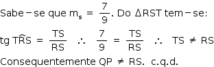 «math style=¨font-family:Tahoma¨ xmlns=¨http://www.w3.org/1998/Math/MathML¨»«mstyle mathsize=¨14px¨»«mi»Sabe«/mi»«mo»-«/mo»«mi»se«/mi»«mo»§#x000A0;«/mo»«mi»que«/mi»«mo»§#x000A0;«/mo»«msub»«mi mathvariant=¨normal¨»m«/mi»«mi mathvariant=¨normal¨»s«/mi»«/msub»«mo»§#x000A0;«/mo»«mo»=«/mo»«mo»§#x000A0;«/mo»«mfrac»«mn»7«/mn»«mn»9«/mn»«/mfrac»«mo».«/mo»«mo»§#x000A0;«/mo»«mi»Do«/mi»«mo»§#x000A0;«/mo»«mo»§#x02206;«/mo»«mi»RST«/mi»«mo»§#x000A0;«/mo»«mi»tem«/mi»«mo»-«/mo»«mi»se«/mi»«mo»:«/mo»«mspace linebreak=¨newline¨/»«mi»tg«/mi»«mo»§#x000A0;«/mo»«mi mathvariant=¨normal¨»T«/mi»«mover»«mi mathvariant=¨normal¨»R«/mi»«mo»^«/mo»«/mover»«mi mathvariant=¨normal¨»S«/mi»«mo»§#x000A0;«/mo»«mo»=«/mo»«mo»§#x000A0;«/mo»«mfrac»«mi»TS«/mi»«mi»RS«/mi»«/mfrac»«mo»§#x000A0;«/mo»«mo»§#x000A0;«/mo»«mo»§#x000A0;«/mo»«mo»§#x02234;«/mo»«mo»§#x000A0;«/mo»«mo»§#x000A0;«/mo»«mo»§#x000A0;«/mo»«mfrac»«mn»7«/mn»«mn»9«/mn»«/mfrac»«mo»§#x000A0;«/mo»«mo»=«/mo»«mo»§#x000A0;«/mo»«mfrac»«mi»TS«/mi»«mi»RS«/mi»«/mfrac»«mo»§#x000A0;«/mo»«mo»§#x000A0;«/mo»«mo»§#x000A0;«/mo»«mo»§#x02234;«/mo»«mo»§#x000A0;«/mo»«mo»§#x000A0;«/mo»«mo»§#x000A0;«/mo»«mi»TS«/mi»«mo»§#x000A0;«/mo»«mo»§#x02260;«/mo»«mo»§#x000A0;«/mo»«mi»RS«/mi»«mspace linebreak=¨newline¨/»«mi»Consequentemente«/mi»«mo»§#x000A0;«/mo»«mi»QP«/mi»«mo»§#x000A0;«/mo»«mo»§#x02260;«/mo»«mo»§#x000A0;«/mo»«mi»RS«/mi»«mo».«/mo»«mo»§#x000A0;«/mo»«mo»§#x000A0;«/mo»«mi mathvariant=¨normal¨»c«/mi»«mo».«/mo»«mi mathvariant=¨normal¨»q«/mi»«mo».«/mo»«mi mathvariant=¨normal¨»d«/mi»«mo».«/mo»«/mstyle»«/math»