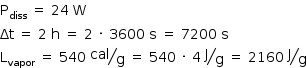 «math style=¨font-family:Tahoma¨ xmlns=¨http://www.w3.org/1998/Math/MathML¨»«mstyle mathsize=¨14px¨»«mrow»«msub»«mi mathvariant=¨normal¨»P«/mi»«mi»diss«/mi»«/msub»«mo»§#xA0;«/mo»«mo»=«/mo»«mo»§#xA0;«/mo»«mn»24«/mn»«mo»§#xA0;«/mo»«mi mathvariant=¨normal¨»W«/mi»«mspace linebreak=¨newline¨/»«mi»§#x394;t«/mi»«mo»§#xA0;«/mo»«mo»=«/mo»«mo»§#xA0;«/mo»«mn»2«/mn»«mo»§#xA0;«/mo»«mi mathvariant=¨normal¨»h«/mi»«mo»§#xA0;«/mo»«mo»=«/mo»«mo»§#xA0;«/mo»«mn»2«/mn»«mo»§#xA0;«/mo»«mo»§#xB7;«/mo»«mo»§#xA0;«/mo»«mn»3600«/mn»«mo»§#xA0;«/mo»«mi mathvariant=¨normal¨»s«/mi»«mo»§#xA0;«/mo»«mo»=«/mo»«mo»§#xA0;«/mo»«mn»7200«/mn»«mo»§#xA0;«/mo»«mi mathvariant=¨normal¨»s«/mi»«mspace linebreak=¨newline¨/»«msub»«mi mathvariant=¨normal¨»L«/mi»«mi»vapor«/mi»«/msub»«mo»§#xA0;«/mo»«mo»=«/mo»«mo»§#xA0;«/mo»«mn»540«/mn»«mo»§#xA0;«/mo»«mfrac bevelled=¨true¨»«mi»cal«/mi»«mi mathvariant=¨normal¨»g«/mi»«/mfrac»«mo»§#xA0;«/mo»«mo»=«/mo»«mo»§#xA0;«/mo»«mn»540«/mn»«mo»§#xA0;«/mo»«mo»§#xB7;«/mo»«mo»§#xA0;«/mo»«mn»4«/mn»«mo»§#xA0;«/mo»«mfrac bevelled=¨true¨»«mi mathvariant=¨normal¨»J«/mi»«mi mathvariant=¨normal¨»g«/mi»«/mfrac»«mo»§#xA0;«/mo»«mo»=«/mo»«mo»§#xA0;«/mo»«mn»2160«/mn»«mo»§#xA0;«/mo»«mfrac bevelled=¨true¨»«mi mathvariant=¨normal¨»J«/mi»«mi mathvariant=¨normal¨»g«/mi»«/mfrac»«/mrow»«/mstyle»«/math»