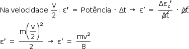 «math style=¨font-family:Tahoma¨ xmlns=¨http://www.w3.org/1998/Math/MathML¨»«mstyle mathsize=¨14px¨»«mi»Na«/mi»«mo»§#xA0;«/mo»«mi»velocidade«/mi»«mo»§#xA0;«/mo»«mfrac»«mi mathvariant=¨normal¨»v«/mi»«mn»2«/mn»«/mfrac»«mo»:«/mo»«mo»§#xA0;«/mo»«mi mathvariant=¨normal¨»§#x3B5;«/mi»«mo»`«/mo»«mo»§#xA0;«/mo»«mo»=«/mo»«mo»§#xA0;«/mo»«mi»Pot§#xEA;ncia«/mi»«mo»§#xA0;«/mo»«mo»§#xB7;«/mo»«mo»§#xA0;«/mo»«mi»§#x394;t«/mi»«mo»§#xA0;«/mo»«mo»§#x2192;«/mo»«mo»§#xA0;«/mo»«mi mathvariant=¨normal¨»§#x3B5;«/mi»«mo»`«/mo»«mo»§#xA0;«/mo»«mo»=«/mo»«mo»§#xA0;«/mo»«mfrac»«mrow»«msub»«mi»§#x394;§#x3B5;«/mi»«mi mathvariant=¨normal¨»c«/mi»«/msub»«mo»`«/mo»«/mrow»«menclose notation=¨updiagonalstrike¨»«mi»§#x394;t«/mi»«/menclose»«/mfrac»«mo»§#xA0;«/mo»«mo»§#xB7;«/mo»«mo»§#xA0;«/mo»«menclose notation=¨updiagonalstrike¨»«mi»§#x394;t«/mi»«/menclose»«mspace linebreak=¨newline¨/»«mi mathvariant=¨normal¨»§#x3B5;«/mi»«mo»`«/mo»«mo»§#xA0;«/mo»«mo»=«/mo»«mo»§#xA0;«/mo»«mfrac»«mrow»«mi mathvariant=¨normal¨»m«/mi»«msup»«mfenced»«mstyle displaystyle=¨true¨»«mfrac»«mi mathvariant=¨normal¨»v«/mi»«mn»2«/mn»«/mfrac»«/mstyle»«/mfenced»«mn»2«/mn»«/msup»«/mrow»«mn»2«/mn»«/mfrac»«mo»§#xA0;«/mo»«mo»§#x2192;«/mo»«mo»§#xA0;«/mo»«mi mathvariant=¨normal¨»§#x3B5;«/mi»«mo»`«/mo»«mo»§#xA0;«/mo»«mo»=«/mo»«mo»§#xA0;«/mo»«mfrac»«msup»«mi»mv«/mi»«mn»2«/mn»«/msup»«mn»8«/mn»«/mfrac»«/mstyle»«/math»