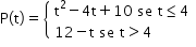 «math xmlns=¨http://www.w3.org/1998/Math/MathML¨»«mstyle mathsize=¨14px¨»«mrow»«mi mathvariant=¨normal¨»P«/mi»«mo»(«/mo»«mi mathvariant=¨normal¨»t«/mi»«mo»)«/mo»«mo»=«/mo»«mfenced open=¨{¨ close=¨¨»«mtable columnalign=¨left¨»«mtr»«mtd»«msup»«mi mathvariant=¨normal¨»t«/mi»«mn»2«/mn»«/msup»«mo»-«/mo»«mn»4«/mn»«mi mathvariant=¨normal¨»t«/mi»«mo»+«/mo»«mn»10«/mn»«mo»§#xA0;«/mo»«mi»se«/mi»«mo»§#xA0;«/mo»«mi mathvariant=¨normal¨»t«/mi»«mo»§#x2264;«/mo»«mn»4«/mn»«/mtd»«/mtr»«mtr»«mtd»«mn»12«/mn»«mo»-«/mo»«mi mathvariant=¨normal¨»t«/mi»«mo»§#xA0;«/mo»«mi»se«/mi»«mo»§#xA0;«/mo»«mi mathvariant=¨normal¨»t«/mi»«mo»§gt;«/mo»«mn»4«/mn»«/mtd»«/mtr»«/mtable»«/mfenced»«/mrow»«/mstyle»«/math»