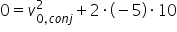 «math xmlns=¨http://www.w3.org/1998/Math/MathML¨»«semantics» «mrow»«mn»0«/mn»«mo»=«/mo»«msubsup»«mi»v«/mi»«mrow»«mn»0«/mn»«mo»,«/mo»«mi»c«/mi»«mi»o«/mi»«mi»n«/mi»«mi»j«/mi»«/mrow»«mn»2«/mn»«/msubsup»«mo»+«/mo»«mn»2«/mn»«mo»§#xB7;«/mo»«mo»(«/mo»«mo»-«/mo»«mn»5«/mn»«mo»)«/mo»«mo»§#xB7;«/mo»«mn»10«/mn»«/mrow» «annotation encoding=¨LaTeX¨»0 = v_{0,conj}^2 + 2 \cdot(-5)\cdot 10«/annotation» «/semantics»«/math»