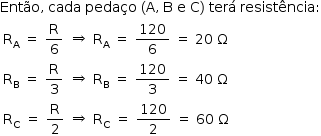 «math style=¨font-family:Tahoma¨ xmlns=¨http://www.w3.org/1998/Math/MathML¨»«mstyle mathsize=¨14px¨»«mrow»«mi»Ent§#x000E3;o«/mi»«mo»,«/mo»«mo»§#x000A0;«/mo»«mi»cada«/mi»«mo»§#x000A0;«/mo»«mi»peda§#x000E7;o«/mi»«mo»§#x000A0;«/mo»«mo»(«/mo»«mi mathvariant=¨normal¨»A«/mi»«mo»,«/mo»«mo»§#x000A0;«/mo»«mi mathvariant=¨normal¨»B«/mi»«mo»§#x000A0;«/mo»«mi mathvariant=¨normal¨»e«/mi»«mo»§#x000A0;«/mo»«mi mathvariant=¨normal¨»C«/mi»«mo»)«/mo»«mo»§#x000A0;«/mo»«mi»ter§#x000E1;«/mi»«mo»§#x000A0;«/mo»«mi»resist§#x000EA;ncia«/mi»«mo»:«/mo»«mspace linebreak=¨newline¨/»«mtable»«mtr»«mtd»«msub»«mi mathvariant=¨normal¨»R«/mi»«mi mathvariant=¨normal¨»A«/mi»«/msub»«mo»§#x000A0;«/mo»«mo»=«/mo»«mo»§#x000A0;«/mo»«mfrac»«mi mathvariant=¨normal¨»R«/mi»«mn»6«/mn»«/mfrac»«/mtd»«mtd»«mo»§#x021D2;«/mo»«/mtd»«mtd»«msub»«mi mathvariant=¨normal¨»R«/mi»«mi mathvariant=¨normal¨»A«/mi»«/msub»«mo»§#x000A0;«/mo»«mo»=«/mo»«mo»§#x000A0;«/mo»«mfrac»«mn»120«/mn»«mn»6«/mn»«/mfrac»«mo»§#x000A0;«/mo»«mo»=«/mo»«mo»§#x000A0;«/mo»«mn»20«/mn»«mo»§#x000A0;«/mo»«mi mathvariant=¨normal¨»§#x003A9;«/mi»«/mtd»«/mtr»«mtr»«mtd»«msub»«mi mathvariant=¨normal¨»R«/mi»«mi mathvariant=¨normal¨»B«/mi»«/msub»«mo»§#x000A0;«/mo»«mo»=«/mo»«mo»§#x000A0;«/mo»«mfrac»«mi mathvariant=¨normal¨»R«/mi»«mn»3«/mn»«/mfrac»«/mtd»«mtd»«mo»§#x021D2;«/mo»«/mtd»«mtd»«msub»«mi mathvariant=¨normal¨»R«/mi»«mi mathvariant=¨normal¨»B«/mi»«/msub»«mo»§#x000A0;«/mo»«mo»=«/mo»«mo»§#x000A0;«/mo»«mfrac»«mn»120«/mn»«mn»3«/mn»«/mfrac»«mo»§#x000A0;«/mo»«mo»=«/mo»«mo»§#x000A0;«/mo»«mn»40«/mn»«mo»§#x000A0;«/mo»«mi mathvariant=¨normal¨»§#x003A9;«/mi»«/mtd»«/mtr»«mtr»«mtd»«msub»«mi mathvariant=¨normal¨»R«/mi»«mi mathvariant=¨normal¨»C«/mi»«/msub»«mo»§#x000A0;«/mo»«mo»=«/mo»«mo»§#x000A0;«/mo»«mfrac»«mi mathvariant=¨normal¨»R«/mi»«mn»2«/mn»«/mfrac»«/mtd»«mtd»«mo»§#x021D2;«/mo»«/mtd»«mtd»«msub»«mi mathvariant=¨normal¨»R«/mi»«mi mathvariant=¨normal¨»C«/mi»«/msub»«mo»§#x000A0;«/mo»«mo»=«/mo»«mo»§#x000A0;«/mo»«mfrac»«mn»120«/mn»«mn»2«/mn»«/mfrac»«mo»§#x000A0;«/mo»«mo»=«/mo»«mo»§#x000A0;«/mo»«mn»60«/mn»«mo»§#x000A0;«/mo»«mi mathvariant=¨normal¨»§#x003A9;«/mi»«/mtd»«/mtr»«/mtable»«/mrow»«/mstyle»«/math»