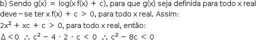 «math style=¨font-family:Tahoma¨ xmlns=¨http://www.w3.org/1998/Math/MathML¨»«mstyle mathsize=¨14px¨»«mrow»«mi mathvariant=¨normal¨»b«/mi»«mo»)«/mo»«mo»§#xA0;«/mo»«mi»Sendo«/mi»«mo»§#xA0;«/mo»«mi mathvariant=¨normal¨»g«/mi»«mo»(«/mo»«mi mathvariant=¨normal¨»x«/mi»«mo»)«/mo»«mo»§#xA0;«/mo»«mo»=«/mo»«mo»§#xA0;«/mo»«mi»log«/mi»«mo»(«/mo»«mi mathvariant=¨normal¨»x«/mi»«mo»§#xA0;«/mo»«mi mathvariant=¨normal¨»f«/mi»«mo»(«/mo»«mi mathvariant=¨normal¨»x«/mi»«mo»)«/mo»«mo»§#xA0;«/mo»«mo»+«/mo»«mo»§#xA0;«/mo»«mi mathvariant=¨normal¨»c«/mi»«mo»)«/mo»«mo»,«/mo»«mo»§#xA0;«/mo»«mi»para«/mi»«mo»§#xA0;«/mo»«mi»que«/mi»«mo»§#xA0;«/mo»«mi mathvariant=¨normal¨»g«/mi»«mo»(«/mo»«mi mathvariant=¨normal¨»x«/mi»«mo»)«/mo»«mo»§#xA0;«/mo»«mi»seja«/mi»«mo»§#xA0;«/mo»«mi»definida«/mi»«mo»§#xA0;«/mo»«mi»para«/mi»«mo»§#xA0;«/mo»«mi»todo«/mi»«mo»§#xA0;«/mo»«mi mathvariant=¨normal¨»x«/mi»«mo»§#xA0;«/mo»«mi»real«/mi»«mspace linebreak=¨newline¨/»«mi»deve«/mi»«mo»-«/mo»«mi»se«/mi»«mo»§#xA0;«/mo»«mi»ter«/mi»«mo»§#xA0;«/mo»«mi mathvariant=¨normal¨»x«/mi»«mo»§#xA0;«/mo»«mi mathvariant=¨normal¨»f«/mi»«mo»(«/mo»«mi mathvariant=¨normal¨»x«/mi»«mo»)«/mo»«mo»§#xA0;«/mo»«mo»+«/mo»«mo»§#xA0;«/mo»«mi mathvariant=¨normal¨»c«/mi»«mo»§#xA0;«/mo»«mo»§gt;«/mo»«mo»§#xA0;«/mo»«mn»0«/mn»«mo»,«/mo»«mo»§#xA0;«/mo»«mi»para«/mi»«mo»§#xA0;«/mo»«mi»todo«/mi»«mo»§#xA0;«/mo»«mi mathvariant=¨normal¨»x«/mi»«mo»§#xA0;«/mo»«mi»real«/mi»«mo».«/mo»«mo»§#xA0;«/mo»«mi»Assim«/mi»«mo»:«/mo»«mspace linebreak=¨newline¨/»«mn»2«/mn»«msup»«mi mathvariant=¨normal¨»x«/mi»«mn»2«/mn»«/msup»«mo»§#xA0;«/mo»«mo»+«/mo»«mo»§#xA0;«/mo»«mi»xc«/mi»«mo»§#xA0;«/mo»«mo»+«/mo»«mo»§#xA0;«/mo»«mi mathvariant=¨normal¨»c«/mi»«mo»§#xA0;«/mo»«mo»§gt;«/mo»«mo»§#xA0;«/mo»«mn»0«/mn»«mo»,«/mo»«mo»§#xA0;«/mo»«mi»para«/mi»«mo»§#xA0;«/mo»«mi»todo«/mi»«mo»§#xA0;«/mo»«mi mathvariant=¨normal¨»x«/mi»«mo»§#xA0;«/mo»«mi»real«/mi»«mo»,«/mo»«mo»§#xA0;«/mo»«mi»ent§#xE3;o«/mi»«mo»:«/mo»«mspace linebreak=¨newline¨/»«mo»§#x2206;«/mo»«mo»§lt;«/mo»«mn»0«/mn»«mo»§#xA0;«/mo»«mo»§#xA0;«/mo»«mo»§#x2234;«/mo»«mo»§#xA0;«/mo»«msup»«mi mathvariant=¨normal¨»c«/mi»«mn»2«/mn»«/msup»«mo»§#xA0;«/mo»«mo»-«/mo»«mo»§#xA0;«/mo»«mn»4«/mn»«mo»§#xA0;«/mo»«mo»§#xB7;«/mo»«mo»§#xA0;«/mo»«mn»2«/mn»«mo»§#xA0;«/mo»«mo»§#xB7;«/mo»«mo»§#xA0;«/mo»«mi mathvariant=¨normal¨»c«/mi»«mo»§#xA0;«/mo»«mo»§lt;«/mo»«mo»§#xA0;«/mo»«mn»0«/mn»«mo»§#xA0;«/mo»«mo»§#xA0;«/mo»«mo»§#x2234;«/mo»«mo»§#xA0;«/mo»«msup»«mi mathvariant=¨normal¨»c«/mi»«mn»2«/mn»«/msup»«mo»§#xA0;«/mo»«mo»-«/mo»«mo»§#xA0;«/mo»«mn»8«/mn»«mi mathvariant=¨normal¨»c«/mi»«mo»§#xA0;«/mo»«mo»§lt;«/mo»«mo»§#xA0;«/mo»«mn»0«/mn»«/mrow»«/mstyle»«/math»